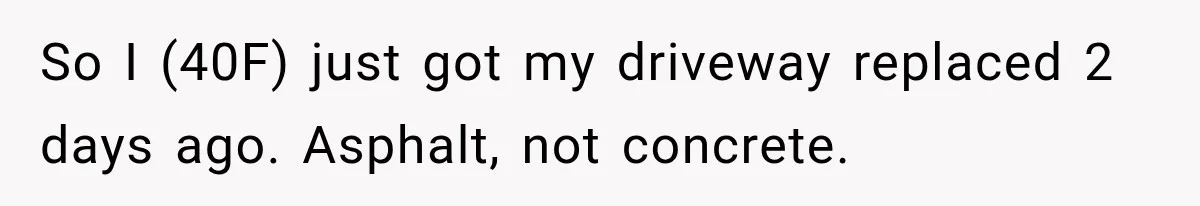 So I (40F) just got my driveway replaced 2 days ago. Asphalt, not concrete.