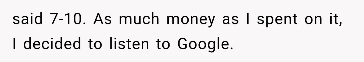 said 7-10. As much money as I spent on it, I decided to listen to Google.