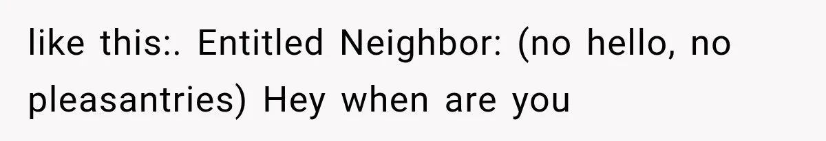 like this:. Entitled Neighbor: (no hello, no pleasantries) Hey when are you