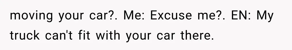 moving your car?. Me: Excuse me?. EN: My truck can't fit with your car there.