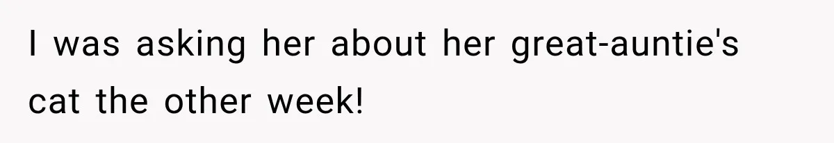 I was asking her about her great-auntie's cat the other week!
