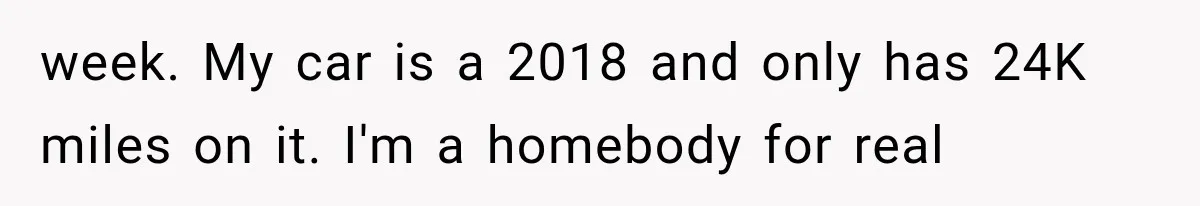 week. My car is a 2018 and only has 24K miles on it. I'm a homebody for real