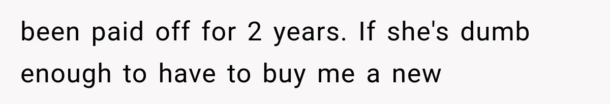 been paid off for 2 years. If she's dumb enough to have to buy me a new