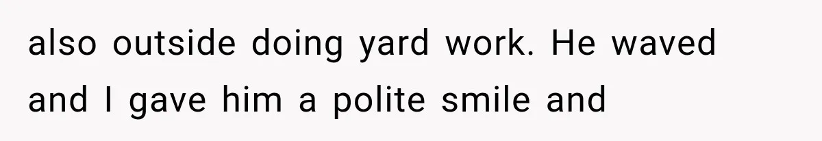 also outside doing yard work. He waved and I gave him a polite smile and