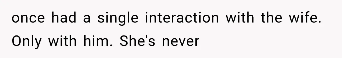 once had a single interaction with the wife. Only with him. She's never