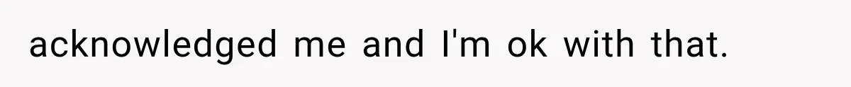 acknowledged me and I'm ok with that.