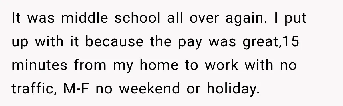 It was middle school all over again. I put up with it because the pay was great,15 minutes from my home to work with no traffic, M-F no weekend or...