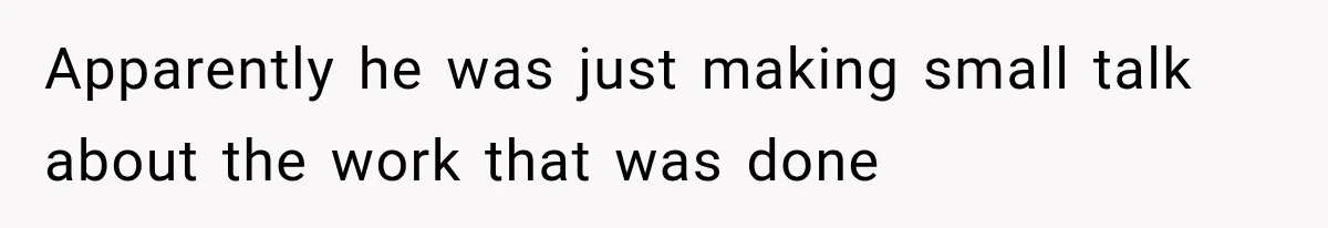 Apparently he was just making small talk about the work that was done