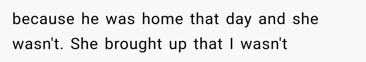 because he was home that day and she wasn't. She brought up that I wasn't