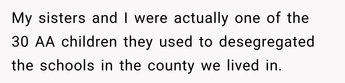 My sisters and I were actually one of the 30 AA children they used to desegregated the schools in the county we lived in.