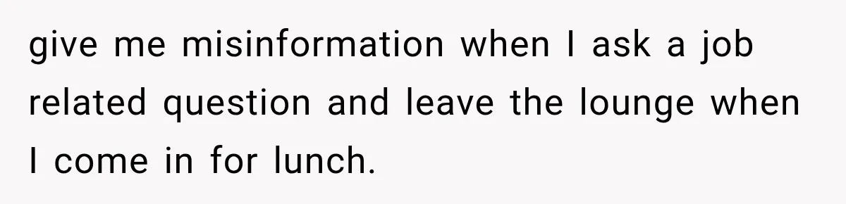 give me misinformation when I ask a job related question and leave the lounge when I come in for lunch.