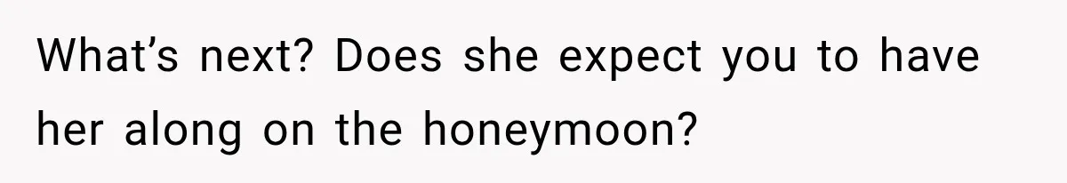 What’s next? Does she expect you to have her along on the honeymoon?
