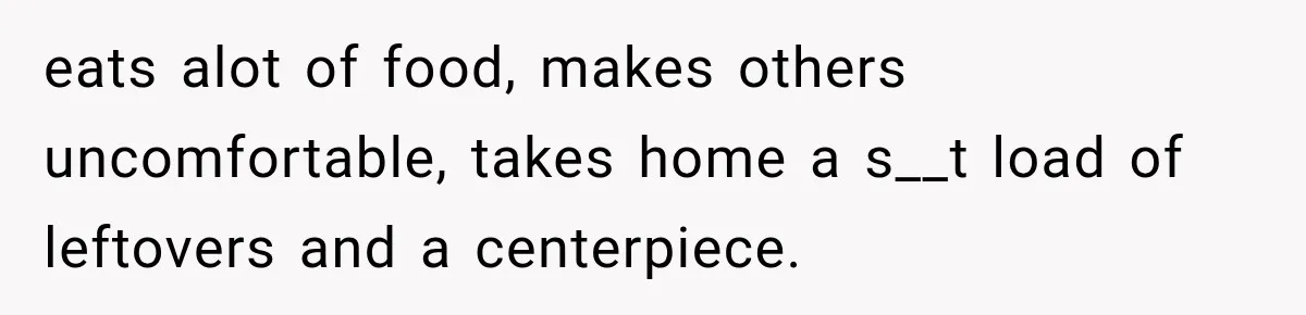eats alot of food, makes others uncomfortable, takes home a s__t load of leftovers and a centerpiece.