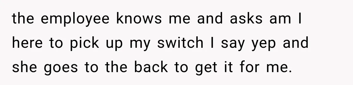 the employee knows me and asks am I here to pick up my switch I say yep and she goes to the back to get it for me.