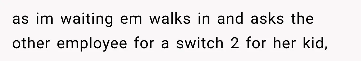 as im waiting em walks in and asks the other employee for a switch 2 for her kid,