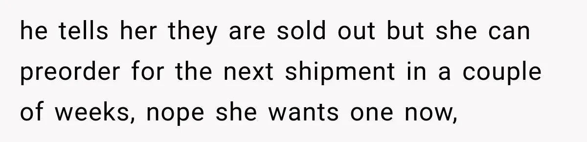 he tells her they are sold out but she can preorder for the next shipment in a couple of weeks, nope she wants one now,