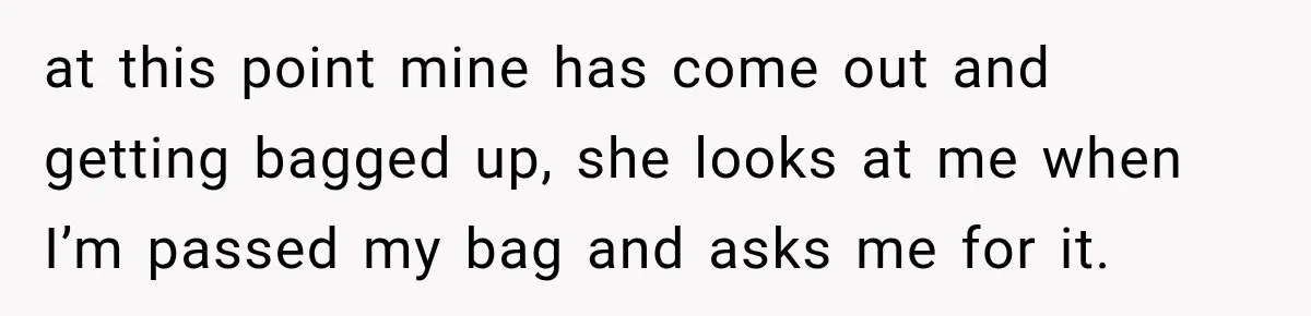 at this point mine has come out and getting bagged up, she looks at me when I’m passed my bag and asks me for it.