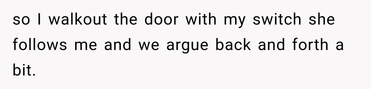 so I walkout the door with my switch she follows me and we argue back and forth a bit.