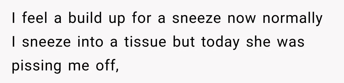 I feel a build up for a sneeze now normally I sneeze into a tissue but today she was pissing me off,