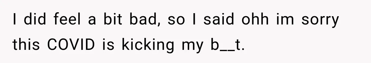 I did feel a bit bad, so I said ohh im sorry this COVID is kicking my b__t.
