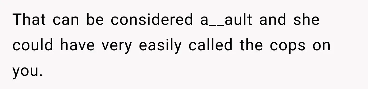 That can be considered a__ault and she could have very easily called the cops on you.