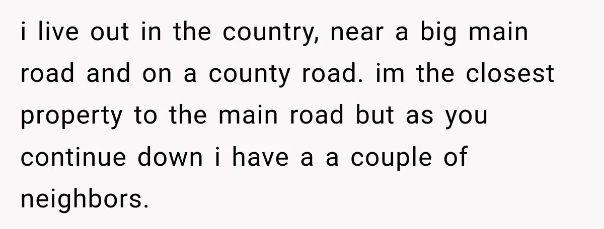 i live out in the country, near a big main road and on a county road. im the closest property to the main road but as you continue down i...