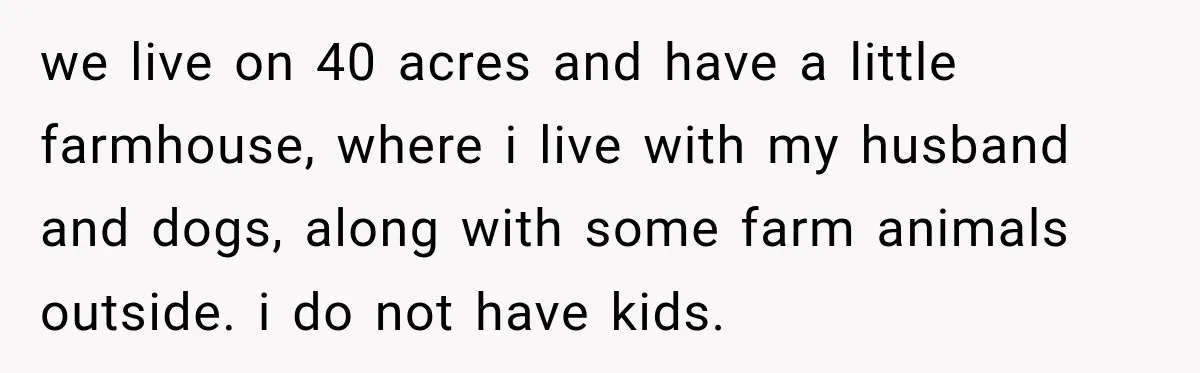 we live on 40 acres and have a little farmhouse, where i live with my husband and dogs, along with some farm animals outside. i do not have kids.