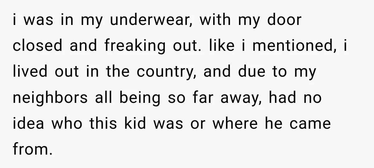 i was in my underwear, with my door closed and freaking out. like i mentioned, i lived out in the country, and due to my neighbors all being so far...