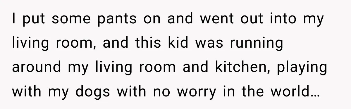 I put some pants on and went out into my living room, and this kid was running around my living room and kitchen, playing with my dogs with no worry...