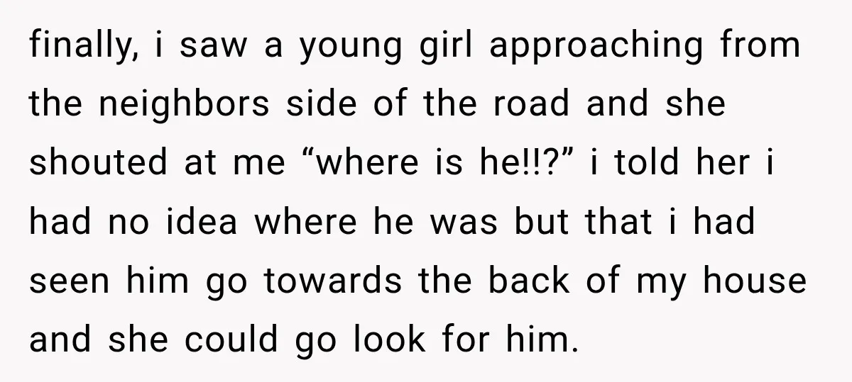 finally, i saw a young girl approaching from the neighbors side of the road and she shouted at me “where is he!!?” i told her i had no idea where...