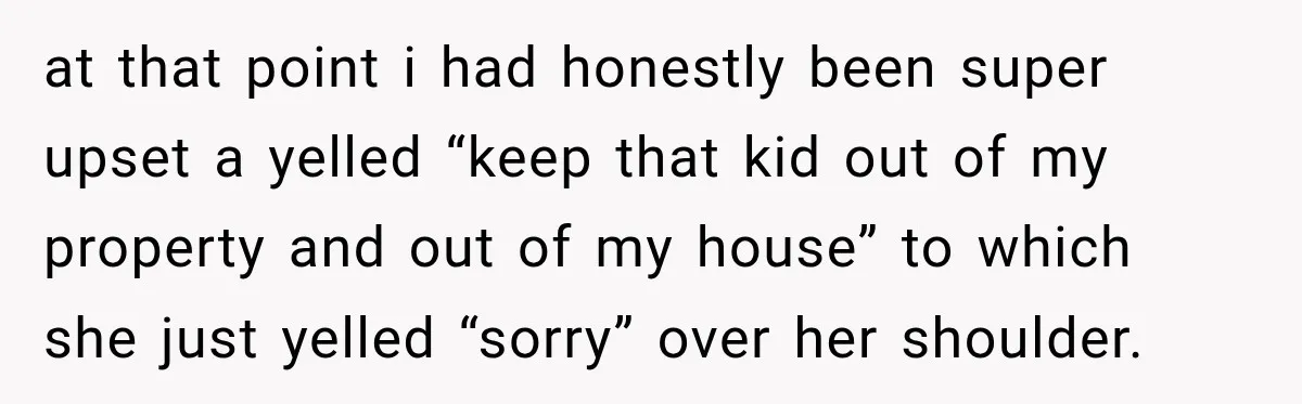 at that point i had honestly been super upset a yelled “keep that kid out of my property and out of my house” to which she just yelled “sorry” over...