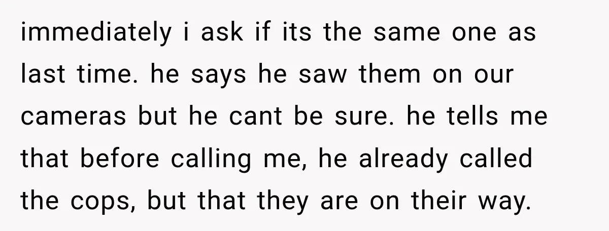 immediately i ask if its the same one as last time. he says he saw them on our cameras but he cant be sure. he tells me that before calling...