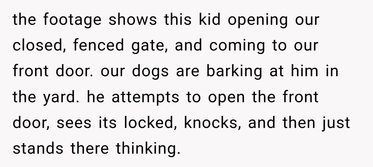 the footage shows this kid opening our closed, fenced gate, and coming to our front door. our dogs are barking at him in the yard. he attempts to open the...