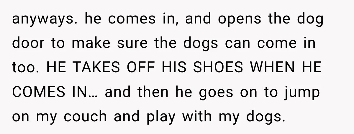 anyways. he comes in, and opens the dog door to make sure the dogs can come in too. HE TAKES OFF HIS SHOES WHEN HE COMES IN… and then he...
