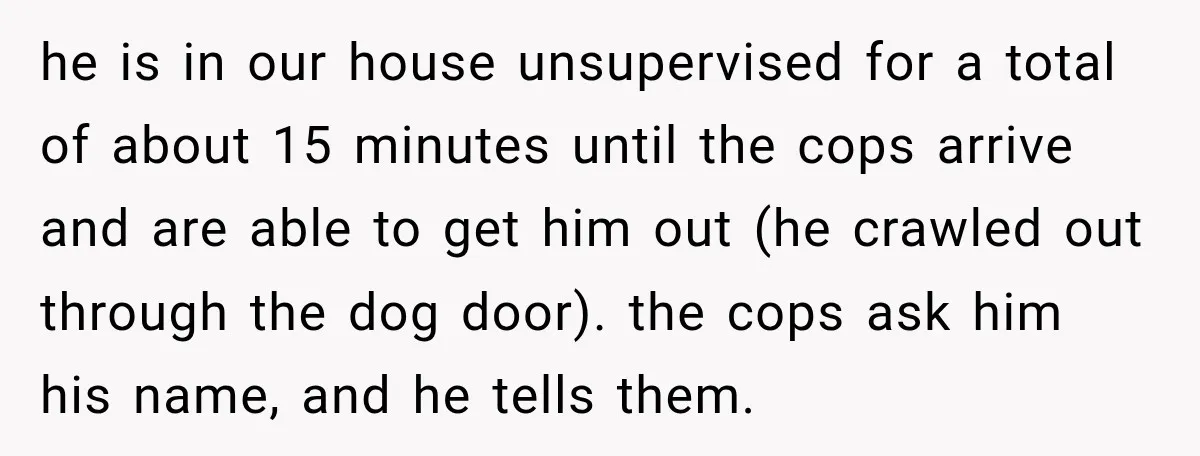 he is in our house unsupervised for a total of about 15 minutes until the cops arrive and are able to get him out (he crawled out through the dog...