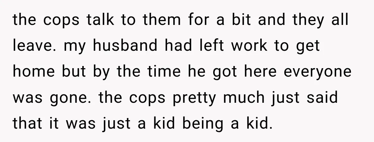 the cops talk to them for a bit and they all leave. my husband had left work to get home but by the time he got here everyone was gone....