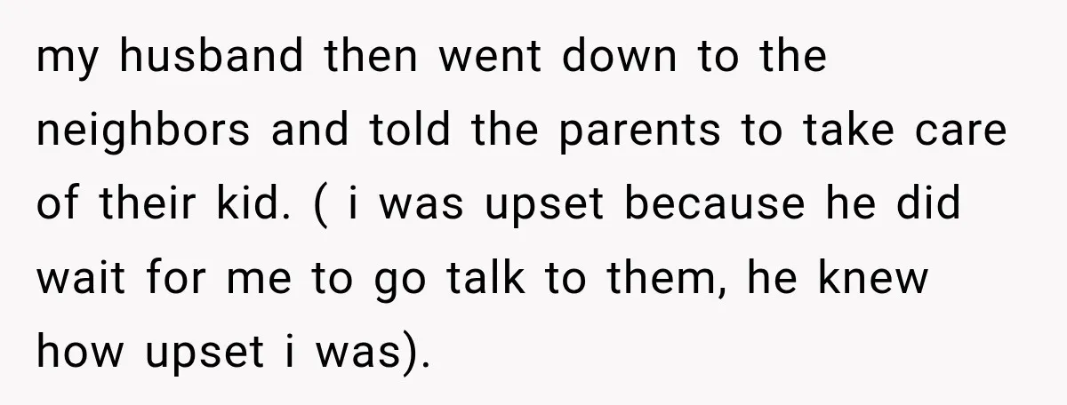 my husband then went down to the neighbors and told the parents to take care of their kid. ( i was upset because he did wait for me to go...