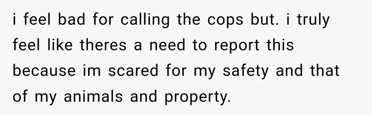 i feel bad for calling the cops but. i truly feel like theres a need to report this because im scared for my safety and that of my animals and...