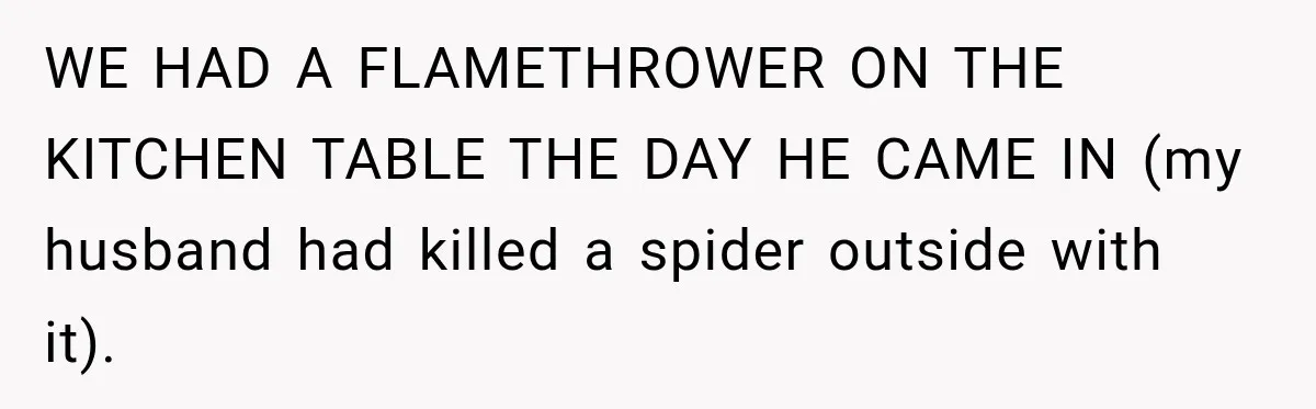 WE HAD A FLAMETHROWER ON THE KITCHEN TABLE THE DAY HE CAME IN (my husband had killed a spider outside with it).