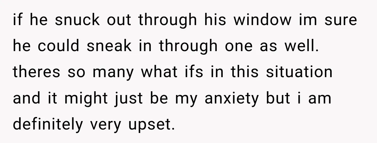 if he snuck out through his window im sure he could sneak in through one as well. theres so many what ifs in this situation and it might just be...