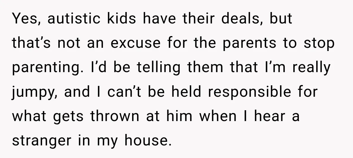 Yes, autistic kids have their deals, but that’s not an excuse for the parents to stop parenting. I’d be telling them that I’m really jumpy, and I can’t be held...