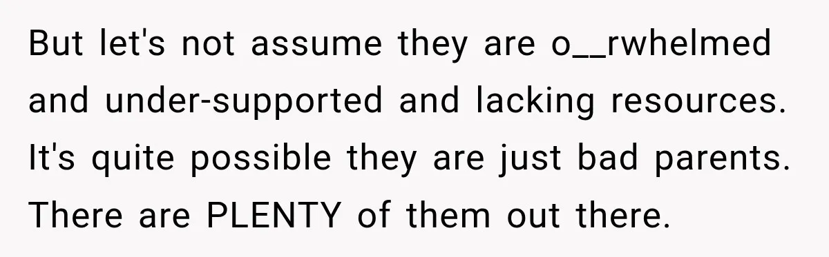 But let's not assume they are o__rwhelmed and under-supported and lacking resources. It's quite possible they are just bad parents. There are PLENTY of them out there.