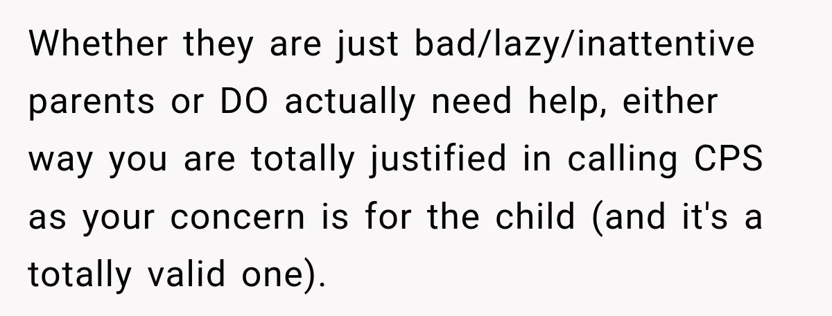 Whether they are just bad/lazy/inattentive parents or DO actually need help, either way you are totally justified in calling CPS as your concern is for the child (and it's a...