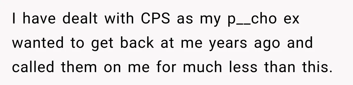 I have dealt with CPS as my p__cho ex wanted to get back at me years ago and called them on me for much less than this.