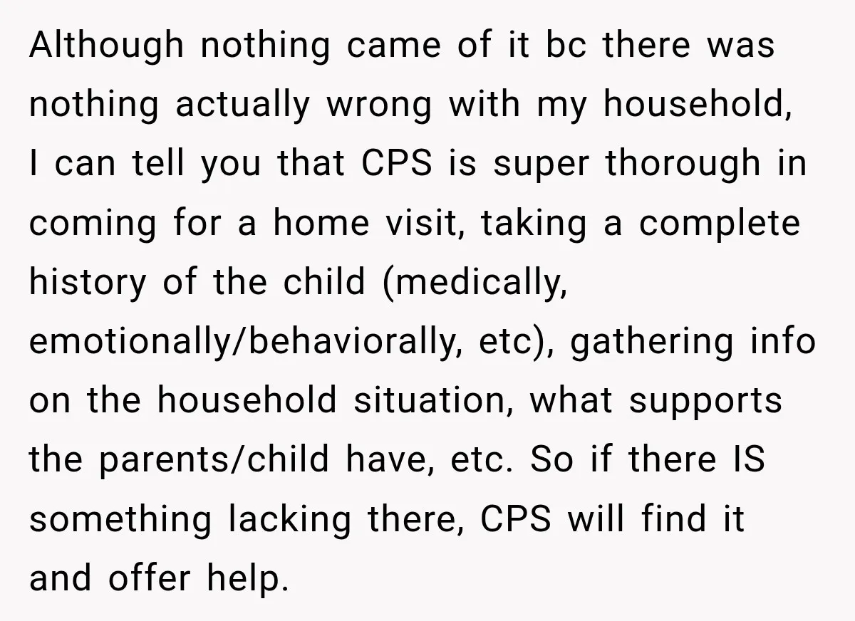 Although nothing came of it bc there was nothing actually wrong with my household, I can tell you that CPS is super thorough in coming for a home visit, taking...