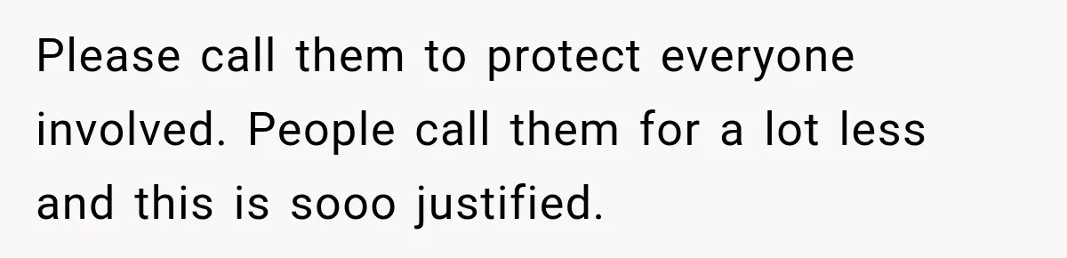 Please call them to protect everyone involved. People call them for a lot less and this is sooo justified.