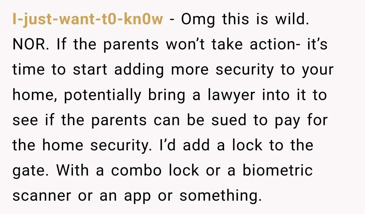 I-just-want-t0-kn0w − Omg this is wild. NOR. If the parents won’t take action- it’s time to start adding more security to your home, potentially bring a lawyer into it to...