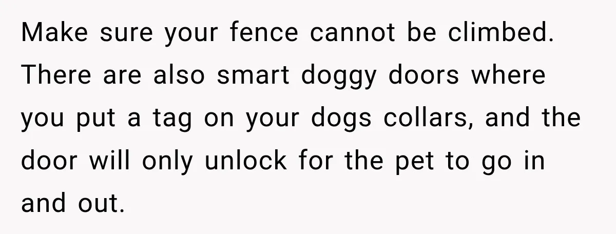 Make sure your fence cannot be climbed. There are also smart doggy doors where you put a tag on your dogs collars, and the door will only unlock for the...