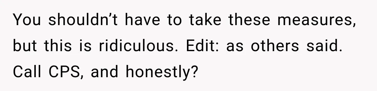 You shouldn’t have to take these measures, but this is ridiculous. Edit: as others said. Call CPS, and honestly?