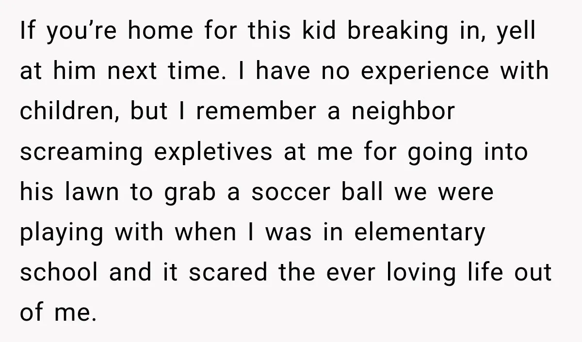 If you’re home for this kid breaking in, yell at him next time. I have no experience with children, but I remember a neighbor screaming expletives at me for going...